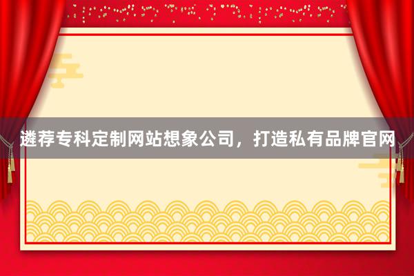 遴荐专科定制网站想象公司，打造私有品牌官网